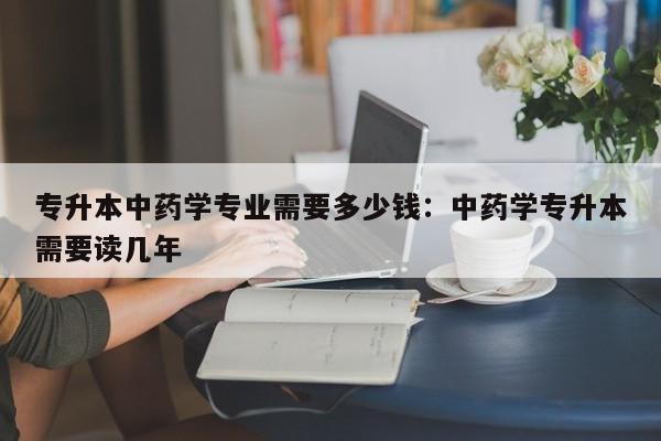 专升本中药学专业需要多少钱：中药学专升本需要读几年