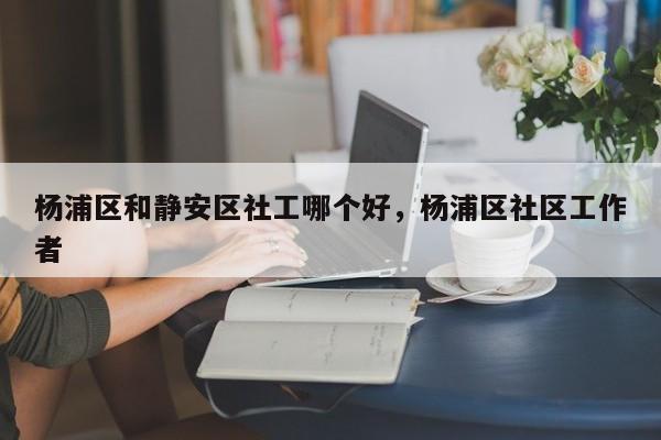 杨浦区和静安区社工哪个好，杨浦区社区工作者