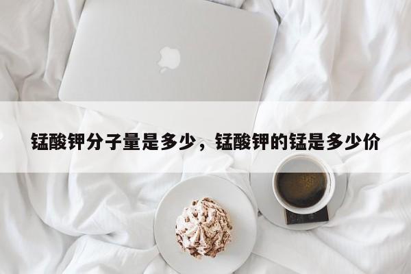 锰酸钾分子量是多少，锰酸钾的锰是多少价